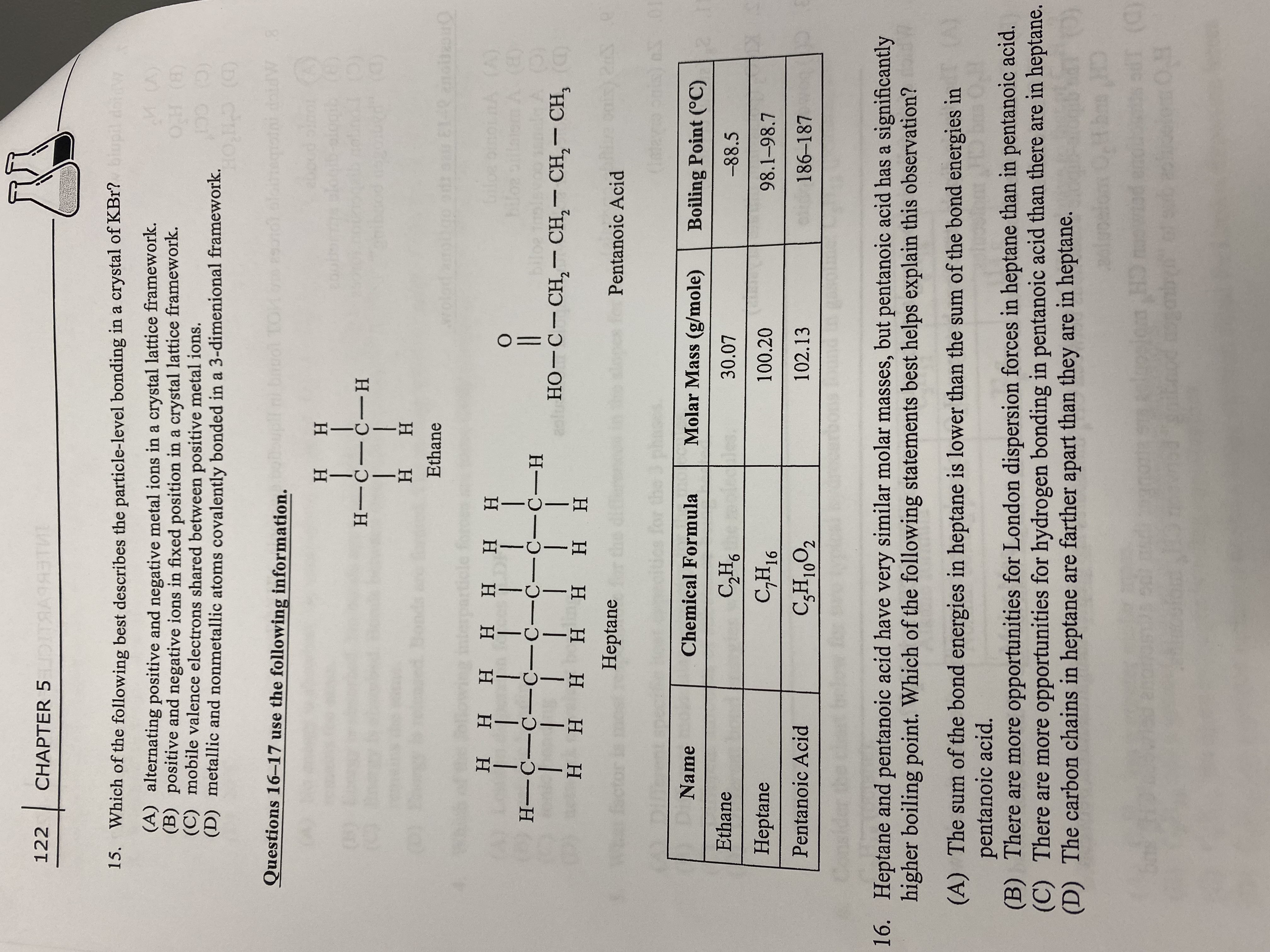 122
CHAPTER 5ID
15. Which of the following best describes the particle-level bonding in a crystal of KBr? iupil doiw
(A) alternating positive and negative metal ions in a crystal lattice framework.
(B) positive and negative ions in fixed position in a crystal lattice framework.
(C) mobile valence electrons shared between positive metal ions.
(D) metallic and nonmetallic atoms covalently bonded in a 3-dimenional framework.
() HO
(C) CC
(D) CH'OE
Questions 16-17 use the following information.
6801
9010 oloegsini doidW8
H H
H---H
H H
Ethane
wolod a
(B)
но-с-Сн, — СH, — СH, — СH,
ннн нннн
H-C-C- C-C-C-C-C-H
|| | | I||
Η Η Η Η
|
H.
нн
Heptane
Pentanoic Acid
10
Name
Chemical Formula
Molar Mass (g/mole)
Boiling Point (°C)
Ethane
30.07
-88.5
Heptane
16
100.20
98.1-98.7
Pentanoic Acid
102.13
186-187
16. Heptane and pentanoic acid have very similar molar masses, but pentanoic acid has a significantly
higher boiling point. Which of the following statements best helps explain this observation?
(A) The sum of the bond energies in heptane is lower than the sum of the bond energies in
pentanoic acid.
(B) There are more opportunities for London dispersion forces in heptane than in pentanoic acid.
(C) There are more opportunities for hydrogen bonding in pentanoic acid than there are in heptane.
(D) The carbon chains in heptane are farther apart than they are in heptane.
quo
