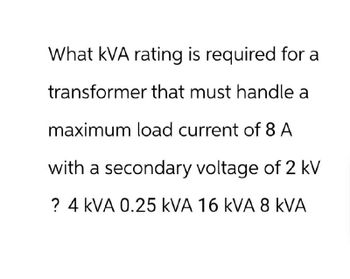 What kVA rating is required for a
transformer that must handle a
maximum load current of 8 A
with a secondary voltage of 2 kV
? 4 kVA 0.25 KVA 16 kVA 8 KVA