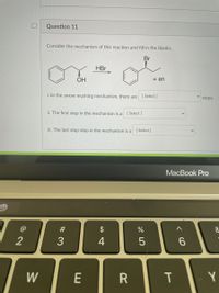 Question 11
Consider the mechanism of this reaction and fill in the blanks.
Br
HBr
OH
+ en
i. In the arrow mushing mechanism, there are [Select]
steps.
ii. The first step in the mechanism is a [ Select ]
iii. The last step step in the mechanism is a [Select]
MacBook Pro
#
$
2
3
4
6.
W
E
Y
T
