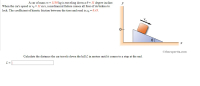 A car of mass m = 1150 kg is traveling down a e = 11 degree incline.
When the car's speed is vo = 11 m/s, a mechanical failure causes all four of its brakes to
lock. The coefficient of kinetic friction between the tires and road is uz = 0.45.
0+
Otheexpertta.com
Calculate the distance the car travels down the hill L in meters until it comes to a stop at the end.
L =
