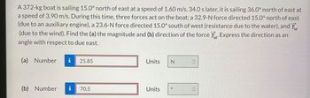 A 372-kg boat is sailing 15.0° north of east at a speed of 1.60 m/s. 34.0 s later, it is sailing 36.0° north of east at
a speed of 3.90 m/s. During this time, three forces act on the boat: a 32.9-N force directed 15.0° north of east
(due to an auxiliary engine), a 23.6-N force directed 15.0° south of west (resistance due to the water), and F
(due to the wind). Find the (a) the magnitude and (b) direction of the force F. Express the direction as an
angle with respect to due east.
(a) Number i 25.85
(b) Number i 70.5
Units
Units
N
0
C