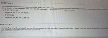 QUESTION 1
An experiment consists of classifying patients arriving at the COVID-19 Prime Assessment Center by recording the severity of symptoms, asymptomatic (0), Mild (1), Moderate
(2), or Severe (3), then the gender of the case; Male (M) or Female (F). The sample space of the experiment will be:
OS={M, F, 0, 1, 2, 3)
O S={OM, OF, 1M, 1F, 2M, 2F, 3M, 3F}
OS (MF, 0123}
OS (MO, M1, M2, M3, FO, F1, F2, F3}
QUESTION 2
An order for a computer can specify any one of 4 memory sizes, any one of 2 types of displays, and any one of 6 sizes of a hard disk, and can either include or not include a
pen tablet. How many different systems can be ordered?