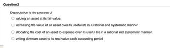 Question 2
Depreciation is the process of
valuing an asset at its fair value.
increasing the value of an asset over its useful life in a rational and systematic manner
allocating the cost of an asset to expense over its useful life in a rational and systematic manner.
writing down an asset to its real value each accounting period