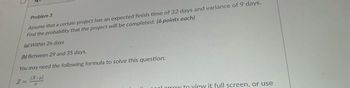 Problem 3
Assume that a certain project has an expected finish time of 32 days and variance of 9 days.
Find the probability that the project will be completed: (6 points each)
(a) Within 26 days
(b) Between 29 and 35 days.
You may need the following formula to solve this question:
(X-μ)
2=
σ
larrow to view it full screen, or use