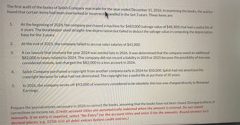 The first audit of the books of Splish Company was made for the year ended December 31, 2026. In examining the books, the auditor
found that certain items had been overlooked or incorrectl handled in the last 3 years. These items are:
1.
2.
3.
4.
5.
At the beginning of 2024, the company purchased a machine for $483,000 (salvage value of $48,300) that had a useful life of
6 years. The bookkeeper used straight-line depreciation but failed to deduct the salvage value in computing the depreciation
base for the 3 years.
At the end of 2025, the company failed to accrue sales salaries of $41,000.
A tax lawsuit that involved the year 2024 was settled late in 2026. It was determined that the company owed an additional
$82,000 in taxes related to 2024. The company did not record a liability in 2024 or 2025 because the possibility of loss was
considered remote, and charged the $82,000 to a loss account in 2026.
Splish Company purchased a copyright from another company early in 2024 for $50,000. Splish had not amortized the
copyright because its value had not diminished. The copyright has a useful life at purchase of 20 years.
In 2026, the company wrote off $93,000 of inventory considered to be obsolete; this loss was charged directly to Retained
Earnings.
Prepare the journal entries necessary in 2026 to correct the books, assuming that the books have not been closed. Disregard effects of
corrections on income tax. (Credit account titles are automatically indented when the amount is entered. Do not indent
manually. If no entry is required, select "No Entry" for the account titles and enter 0 for the amounts. Round answers to O
decimal places, e.g, 1250. List all debit entries before credit entries.)