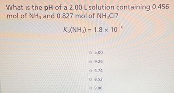 What is the pH of a 2.00 L solution containing 0.456
mol of NH3 and 0.827 mol of NH4Cl?
Kb(NH3) = 1.8 x 10-5
O 5.00
O 9.26
4.74
O 9.52
O 9.00