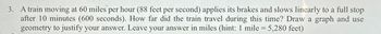 3. A train moving at 60 miles per hour (88 feet per second) applies its brakes and slows linearly to a full stop
after 10 minutes (600 seconds). How far did the train travel during this time? Draw a graph and use
geometry to justify your answer. Leave your answer in miles (hint: 1 mile = 5,280 feet)