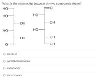 What is the relationship between the two compounds shown?
HO
wwwwwww
HO
HO
HO.
HO-
HO
HO
HO-
HO-
HO-
O identical
O constitutional isomer
O enantiomer
diastereomer
