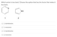 **Question:** Which amine is less basic? Choose the option that has the factor that makes it less basic.

**Diagram:**
- **Structure 1:** A six-membered aromatic ring with one nitrogen atom (pyridine).
- **Structure 2:** A five-membered ring with one nitrogen atom bonded to a hydrogen (pyrrole).

**Options:**
- ○ 1, hybridization
- ○ 1, resonance
- ○ 2, hybridization
- ○ 2, resonance