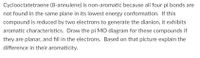Cyclooctatetraene (8-annulene) is non-aromatic because all four pi bonds are
not found in the same plane in its lowest energy conformation. If this
compound is reduced by two electrons to generate the dianion, it exhibits
aromatic characteristics. Draw the pi MO diagram for these compounds if
they are planar, and fill in the electrons. Based on that picture explain the
difference in their aromaticity.
