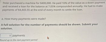 Peter purchased a machine for $400,000. He paid 16% of the value as a down payment
and received a loan for the balance at 7.05% compounded annually. He had to make
payments of $4,443.55 at the end of every month to settle the loan.
a. How many payments were made?
A full solution for the number of payments should be shown. Submit your
solution.
o payments
Round up to the next payment period