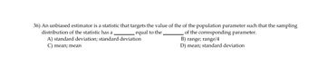 36) An unbiased estimator is a statistic that targets the value of the of the population parameter such that the sampling
distribution of the statistic has a
equal to the
A) standard deviation; standard deviation
C) mean; mean
of the corresponding parameter.
B) range; range/4
D) mean; standard deviation