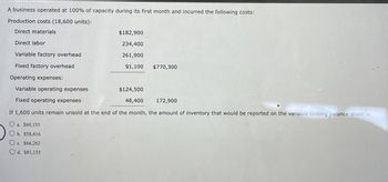 A business operated at 100% of capacity during its first month and incurred the following costs:
Production costs (18,600 units):
Direct materials
Direct labor
Variable factory overhead
Fixed factory overhead
Operating expenses:
Variable operating expenses
Fixed operating expenses
$182,900
234,400
261,900
91,100 $770,300
$124,500
48,400
172,900
If 1,600 units remain unsold at the end of the month, the amount of inventory that would be reported on the variable costing balance sheet is
O a. $69,135
Ob. $58,416
Oc. $66,262
Od. $81,135