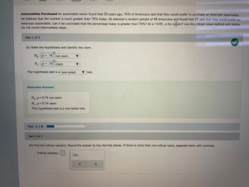 **Automobiles Purchased**

An automobile owner found that 20 years ago, 74% of Americans said that they would prefer to purchase an American automobile. He believes that the number is much greater than 74% today. He selected a random sample of 48 Americans and found that 42 said that they would prefer an American automobile. Can it be concluded that the percentage today is greater than 74%? At a significance level of α = 0.05, is he correct? Use the critical value method with tables. Do not round intermediate steps.

### Part 1 of 5

(a) **State the hypotheses and identify the claim.**

Null Hypothesis \( H_0: p = 0.74 \) not claim  
Alternative Hypothesis \( H_1: p > 0.74 \) claim

This hypothesis test is a one-tailed test.

**Alternate Answer:**

\( H_0: p = 0.74 \) not claim  
\( H_1: p > 0.74 \) claim

This hypothesis test is a one-tailed test.

**Graph Explanation**

This section involves setting up hypotheses for a single population proportion test, with a primary focus on understanding whether the current preference exceeds the historical figure of 74%. The graph associated with these hypotheses would likely depict the critical region relevant to the one-tailed test at the 0.05 significance level.

### Part 2 of 5

(b) **Find the critical value(s).** Round the answer to two decimal places. If there is more than one critical value, separate them with commas.

**Critical value(s):** [Input Box] 

The critical value(s) will determine the threshold at which we reject the null hypothesis, based on standard statistical tables for a Z-distribution at the given significance level.