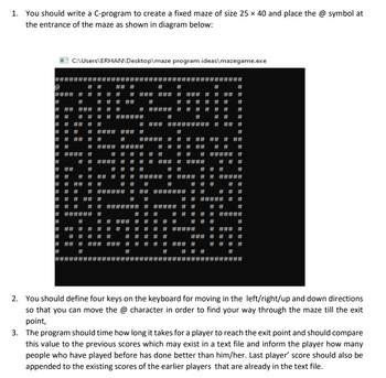 1. You should write a C-program to create a fixed maze of size 25 x 40 and place the @ symbol at
the entrance of the maze as shown in diagram below:
C:\Users\ERHAN\Desktop\maze program ideas\mazegame.exe
######
###
#####
## ####
## ##
#
#
#
####: #####
## ####
#
####
##
#######
#
#
# #####
######
######
####
# ########手
#####
#
############
######
## #
######
#
##
##
## #
###### ##
# #
##
### ############林#### ## #
井井井井井井井井
###
######
#
#
##########
###
#
##################
########
###
#####
#
##
##
#### ######
#
#
#
井井井井井
#######
###
####
#
2. You should define four keys on the keyboard for moving in the left/right/up and down directions
so that you can move the @ character in order to find your way through the maze till the exit
point,
3. The program should time how long it takes for a player to reach the exit point and should compare
this value to the previous scores which may exist in a text file and inform the player how many
people who have played before has done better than him/her. Last player' score should also be
appended to the existing scores of the earlier players that are already in the text file.