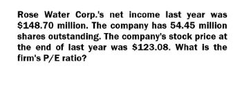 Rose Water Corp.'s net income last year was
$148.70 million. The company has 54.45 million
shares outstanding. The company's stock price at
the end of last year was $123.08. What is the
firm's P/E ratio?