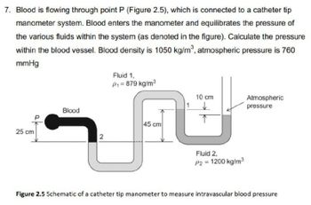 7. Blood is flowing through point P (Figure 2.5), which is connected to a catheter tip
manometer system. Blood enters the manometer and equilibrates the pressure of
the various fluids within the system (as denoted in the figure). Calculate the pressure
within the blood vessel. Blood density is 1050 kg/m³, atmospheric pressure is 760
mmHg
25 cm
Blood
2
Fluid 1,
P₁ = 879 kg/m³
45 cm
10 cm
1 ✓
Fluid 2.
P2 = 1200 kg/m³
Atmospheric
pressure
Figure 2.5 Schematic of a catheter tip manometer to measure intravascular blood pressure