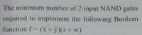 The minimum number of 2 input NAND gates
required to implement the following Boolean
function f (x + y)(z+ w)
