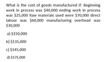 What is the cost of goods manufactured if: Beginning
work in process was $40,000 ending work in process
was $25,000 Raw materials used were $70,000 direct
labour was $60,000 manufacturing overhead was
$30,000
a) $150,000
b) $135,000
c) $145,000
d) $175,000