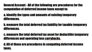 General Account - All of the following are procedures for the
computation of deferred income taxes except to:
a. identify the types and amounts of existing temporary
differences.
b. measure the total deferred tax liability for taxable temporary
differences.
c. measure the total deferred tax asset for deductible temporary
differences and operating loss carrybacks.
d. All of these are procedures in computing deferred income
taxes.