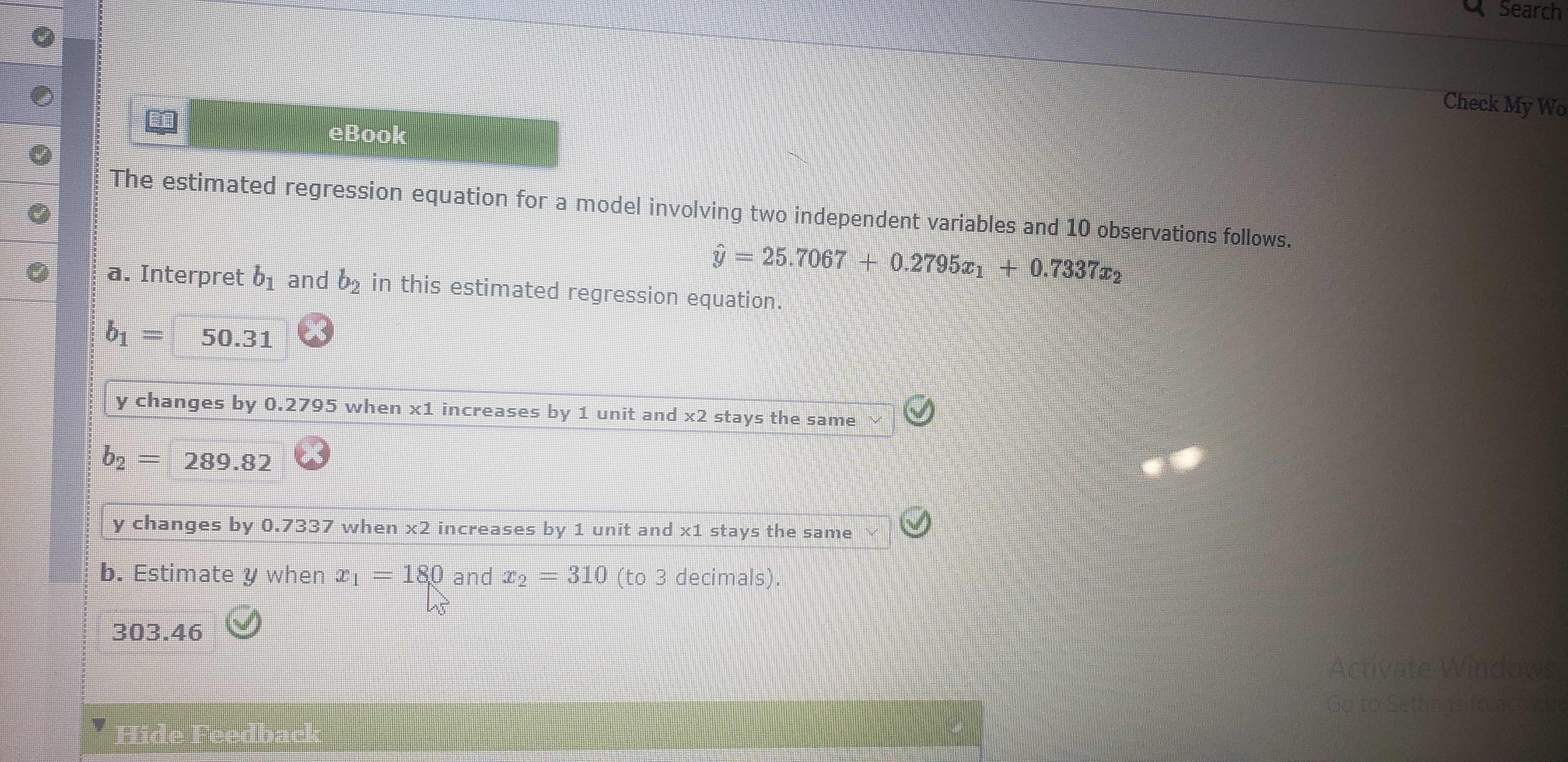 Search
Check My Wo
eBook
The estimated regression equation for a model involving two independent variables and 10 observations follows.
ŷ = 25.7067 + 0.2795a1 + 0.73372
a. Interpret b1 and by in this estimated regression equation.
50.31
y changes by 0.2795 when x1 increases by 1 unit and x2 stays the same
b2
increases by 1 unit and x1 stays the same
y changes by 0.7337 when x2
310 (to 3 decimals).
b. Estimate y when 21 – 180 and ze
Activate Windows
Go to Settngs toc
303.46
Hide Feedback
