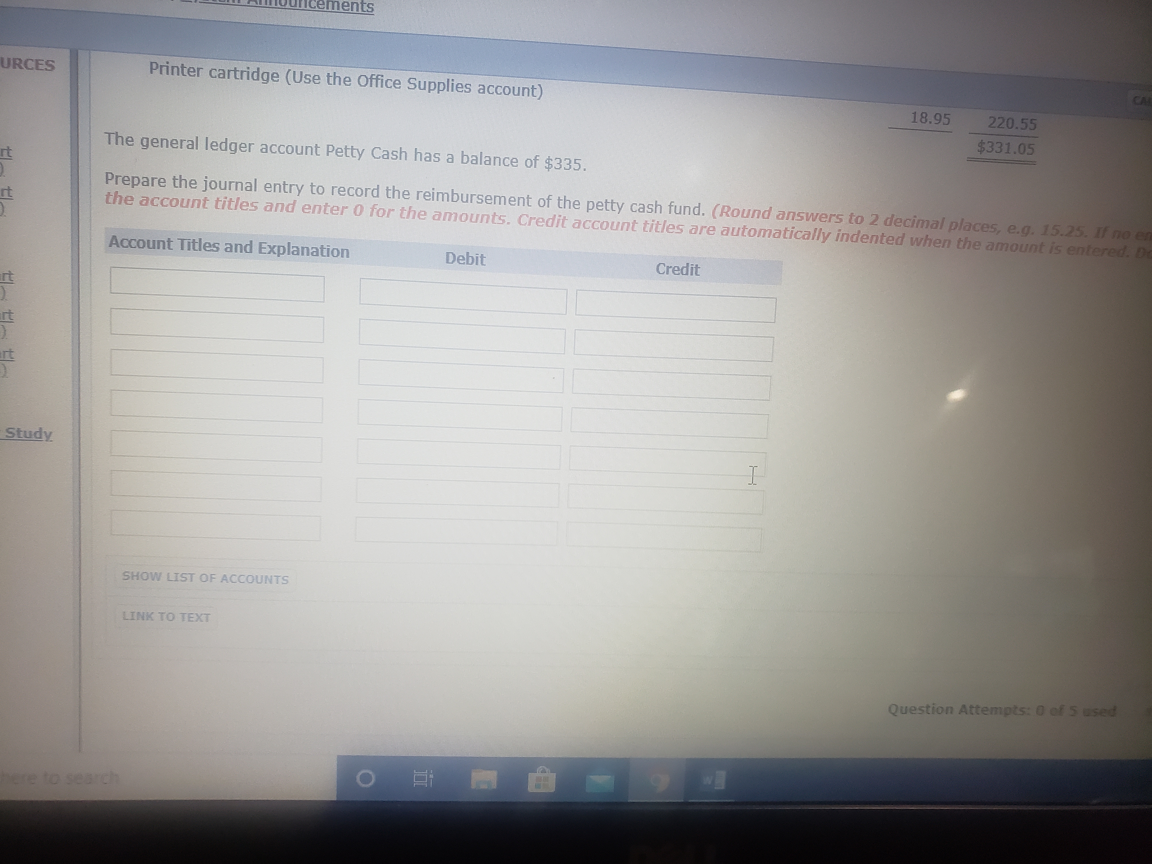 ements
CAL
URCES
Printer cartridge (Use the Office Supplies account)
18.95
220.55
$331.05
The general ledger account Petty Cash has a balance of $335.
rt
Prepare the journal entry to record the reimbursement of the petty cash fund. (Round answers to 2 decimal places, e.g. 15.25. If no en
the account titles and enter 0 for the amounts. Credit account titles are automatically indented when the amount is entered. Do
Account Titles and Explanation
Debit
Credit
it
rt
Study
SHOW LIST OF ACCOUNTS
LINK TO TEXT
Question Attempts: 0 of 5 esed
here to search
