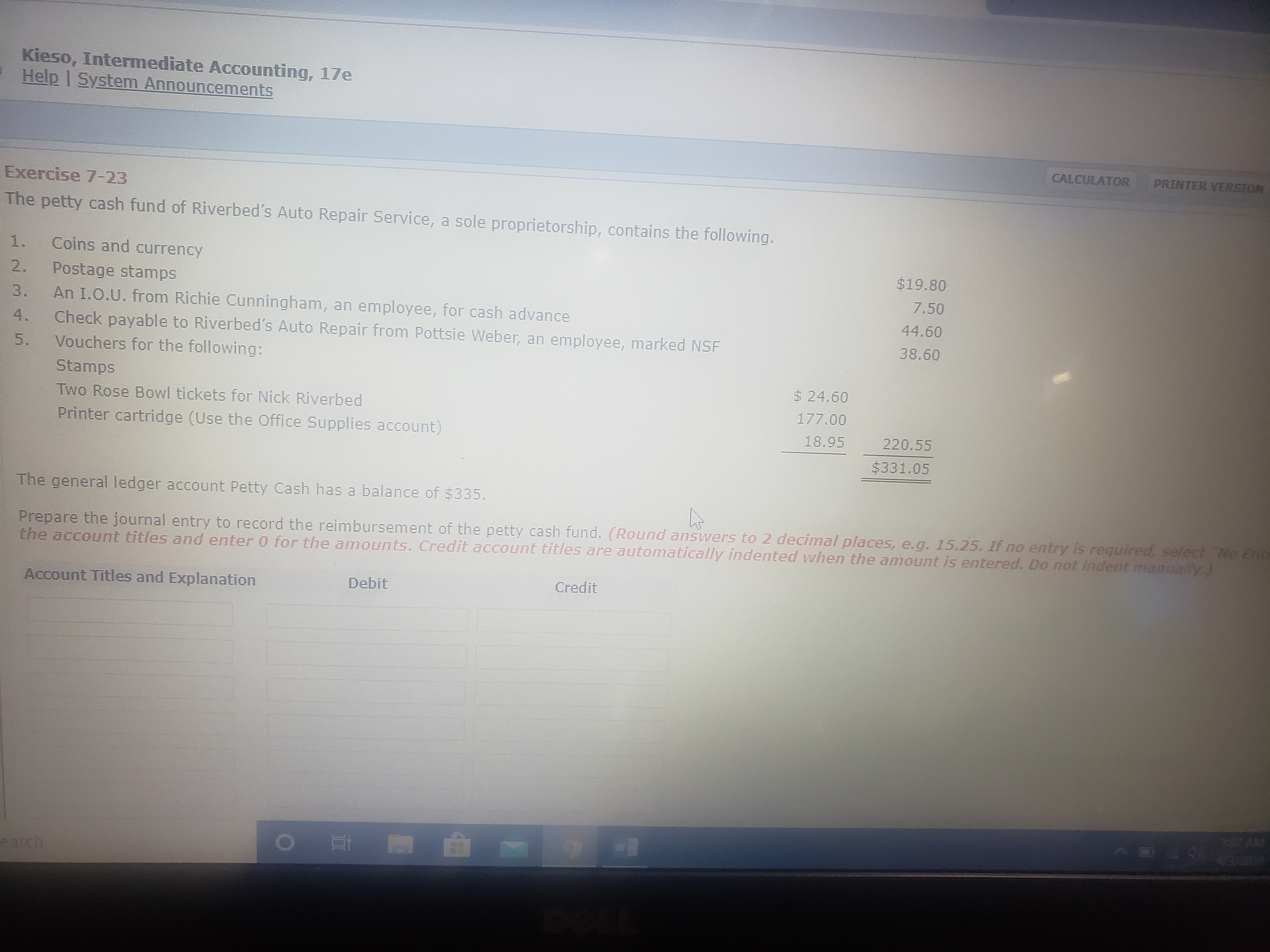 Kieso, Intermediate Accounting, 17e
Help | System Announcements
CALCULATOR
PRINTER VERSION
Exercise 7-23
The petty cash fund of Riverbed's Auto Repair Service, a sole proprietorship, contains the following.
1.
Coins and currency
$19.80
2.
Postage stamps
7.50
An I.O.U. from Richie Cunningham, an employee, for cash advance
Check payable to Riverbed's Auto Repair from Pottsie Weber, an employee, marked NSF
Vouchers for the following:
Stamps
Two Rose Bowl tickets for Nick Riverbed
3.
44.60
4.
38.60
5.
$ 24.60
177.00
Printer cartridge (Use the Office Supplies account)
18.95
220.55
$331.05
The general ledger account Petty Cash has a balance of $335.
Prepare the journal entry to record the reimbursement of the petty cash fund. (Round answers to 2 decimal places, e.g. 15.25. If no entry is required, select No Entr
the account titles and enter 0 for the amounts. Credit account titles are automatically indented when the amount is entered. Do not indent manually.)
Account Titles and Explanation
Debit
Credit
earch
