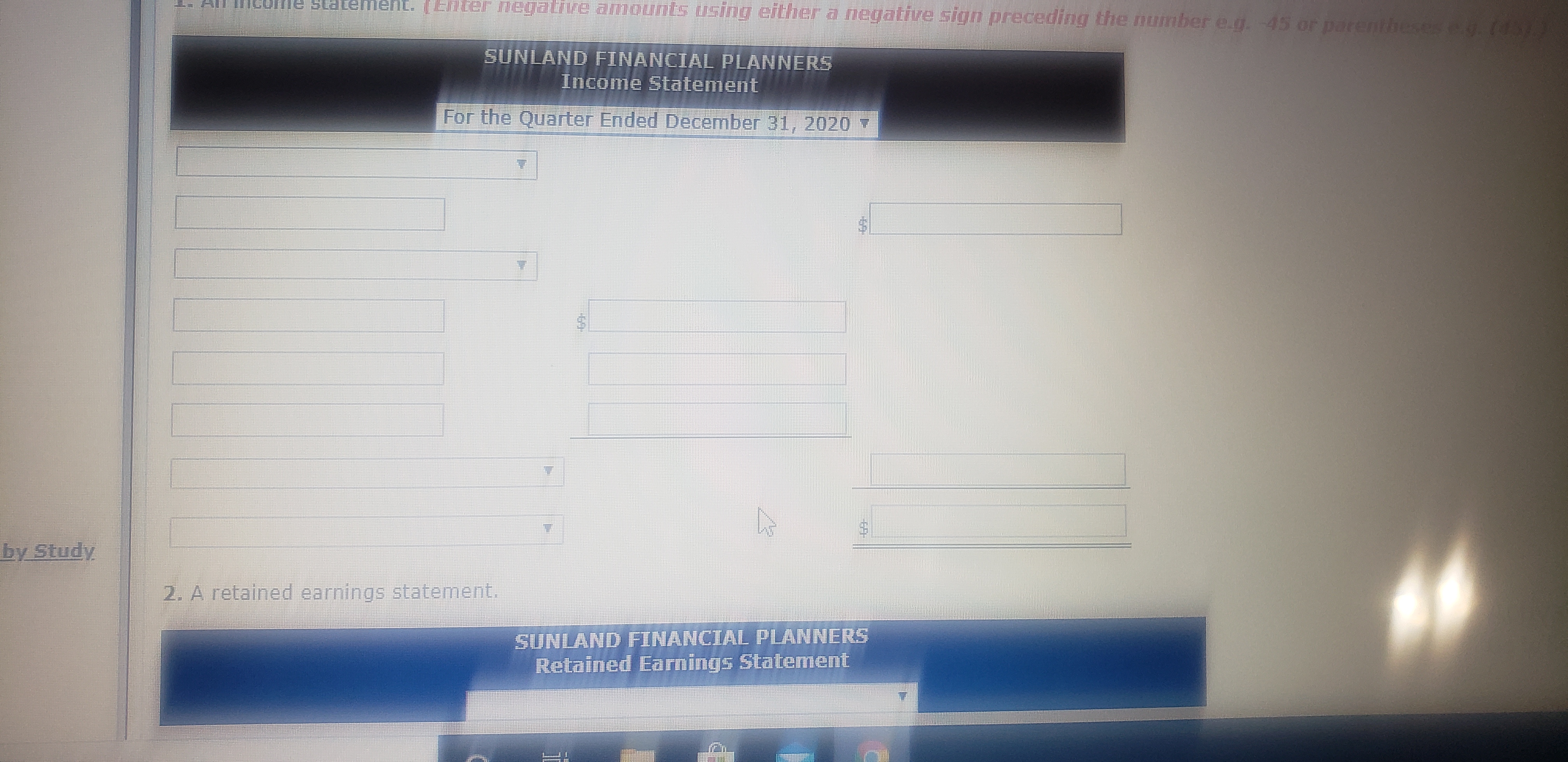 ent. (Enter egative amQunts using either a negative sign preceding the number e.g. -45 or parentheses .(45)
SUNLAND FINANCIAL PLANNERS
Income Statement
For the Quarter Ended December 31, 2020 7
by Study
2. A retained earnings statement.
SUNLAND FINANCIAL PLANNERS
Retained Earnings Statement
