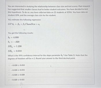 You are interested in studying the relationship between class size and test scores. Past research
has suggested that smaller classes lead to better student outcomes. You have decided to test
this hypothesis. To do so, you have collected data on 22 students at SDSU. You have data on
student GPA, and the average class size for the student.
You estimate the following regression:
GPA,= Bo + Bi Class Size + €₁
You get the following results:
bo= 4.000
b₁ = .020
SE = 1.230
SE = 0.010
What is the 99% confidence interval for the slope parameter b₁? Use Table D. Note that the
degrees of freedom will be n-2. Round your answer to the third decimal point.
-0.0200.010
O-0.020+0.015
-0.0200.028
-0.0200.021