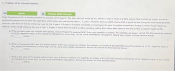 1. Problem 13.01 (Growth Option)
eBook
Problem Walk-Through
Singh Development Co. is deciding whether to proceed with Project X. The after-tax cost would be $12 million in Year 0. There is a 50% chance that X would be hugely successful
and would generate annual after-tax cash flows of $8 million per year during Years 1, 2, and 3. However, there is a 50% chance that X would be less successful and would generate
after-tax cash flows of only $1 million per year for the 3 years. If Project X is hugely successful, it would open the door to another investment, Project Y, which would require an
after-tax outlay of $8 million at the end of Year 2. Project Y would then be sold to another company netting $16 million after taxes at the end of Year 3. Singh's WACC is 9%.
a. If the company does not consider real options, what is Project X's expected NPV? Enter your answers in millions. For example, an answer of $10,550,000 should be entered
as 10.55. Negative value, if any, should be indicated by a minus sign. Do not round intermediate calculations. Round your answer to three decimal places.
million
b. What is X's expected NPV with the growth option? Enter your answers in millions. For example, an answer of $10,550,000 should be entered as 10.55. Negative value, if
any, should be indicated by a minus sign. Do not round Intermediate calculations. Round your answer to three decimal places,
million
c. What is the value of the growth option? Enter your answers in millions. For example, an answer of $10,550,000 should be entered as 10.55. Negative value, if any, should
be indicated by a minus sign. Do not round intermediate calculations, Round your answer to three decimal places.
million