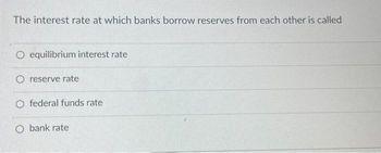 The interest rate at which banks borrow reserves from each other is called
O equilibrium interest rate
O reserve rate
O federal funds rate
O bank rate