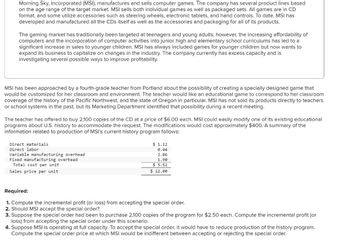 Morning Sky, Incorporated (MSI), manufactures and sells computer games. The company has several product lines based
on the age range of the target market. MSI sells both individual games as well as packaged sets. All games are in CD
format, and some utilize accessories such as steering wheels, electronic tablets, and hand controls. To date, MSI has
developed and manufactured all the CDs itself as well as the accessories and packaging for all of its products.
The gaming market has traditionally been targeted at teenagers and young adults; however, the increasing affordability of
computers and the incorporation of computer activities into junior high and elementary school curriculums has led to a
significant increase in sales to younger children. MSI has always included games for younger children but now wants to
expand its business to capitalize on changes in the industry. The company currently has excess capacity and is
investigating several possible ways to improve profitability.
MSI has been approached by a fourth-grade teacher from Portland about the possibility of creating a specially designed game that
would be customized for her classroom and environment. The teacher would like an educational game to correspond to her classroom
coverage of the history of the Pacific Northwest, and the state of Oregon in particular. MSI has not sold its products directly to teachers
or school systems in the past, but its Marketing Department identified that possibility during a recent meeting.
The teacher has offered to buy 2,100 copies of the CD at a price of $6.00 each. MSI could easily modify one of its existing educational
programs about U.S. history to accommodate the request. The modifications would cost approximately $400. A summary of the
information related to production of MSI's current history program follows:
Direct materials
Direct labor
Variable manufacturing overhead
Fixed manufacturing overhead
Total cost per unit
Sales price per unit
$ 1.12
0.44
2.06
1.90
$ 5.52
$ 12.00
Required:
1. Compute the incremental profit (or loss) from accepting the special order.
2. Should MSI accept the special order?
3. Suppose the special order had been to purchase 2,100 copies of the program for $2.50 each. Compute the incremental profit (or
loss) from accepting the special order under this scenario.
4. Suppose MSI is operating at full capacity. To accept the special order, it would have to reduce production of the history program.
Compute the special order price at which MSI would be indifferent between accepting or rejecting the special order.