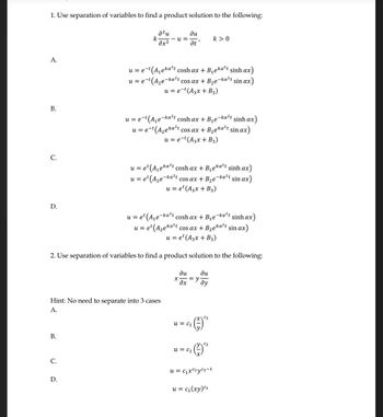 1. Use separation of variables to find a product solution to the following:
a²u
k -U=
dx2
A.
B.
C.
D.
B.
C.
Hint: No need to separate into 3 cases
A.
D.
u = e-t (A₁eka²t cosh ax + B₁eka²t sinh ax)
u = e-t (A₂e-ka²t cos ax + B₂e-ka²t sin ax)
u = e-t (A3x + B3)
-ka²t
u=e¹ (A₁e-ka²t
cosh ax + B₁e sinhax)
u = et (A₂eka²t cos ax + B₂eka²t sin ax)
u = et (A3x + B3)
2. Use separation of variables to find a product solution to the following:
ди
at
u = e-t
e-t(A₁e-ka²t cosh ax + B₁e-ka²t sinh ax)
u = e-t (A₂eka²t cos ax + B₂eka²t sin ax)
u = e-t (A3x + B3)
u = et (A₁eka²t cosh ax + B₁eka²t sinh ax)
u = et (A₂e-ka²t cos ax + B₂e-ka²t sin ax)
u = et (A3x + B3)
X
du
əx
= y
u = C₁
k> 0
du
dy
u = C₁
C₂
G₂₁ (1) ²²
u = C₁x²²yC₂-1
u = c₁(xy) c2