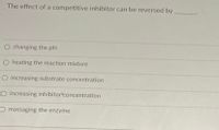 **The Effect of a Competitive Inhibitor on Enzymatic Activity**

**Question:**
The effect of a competitive inhibitor can be reversed by _______.

**Answer Choices:**
1. Changing the pH
2. Heating the reaction mixture
3. Increasing substrate concentration
4. Increasing inhibitor concentration
5. Massaging the enzyme

**Explanation:**
In the context of enzyme kinetics, a competitive inhibitor competes with the substrate for binding to the active site of the enzyme. This type of inhibitor is typically reversible and its effects can often be counteracted by increasing the concentration of the substrate. The higher substrate concentration can outcompete the inhibitor for the active site, thereby restoring the enzyme's activity. 

**Correct Answer:**
- Increasing substrate concentration

This answer effectively negates the impact of the inhibitor by providing more substrate molecules, which increases the probability that the active sites of the enzyme molecules are occupied by substrate rather than the inhibitor.