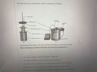 For the set up of calorimeter, which statement is FALSE?
Thermometer
Precision
thermometer
Insulating cover
Motorized
stirrer
Stirrer
Insulating support ring
Metal inner vessel
Metal outer vessel
(b)
(a)
Supporting information: You can visit the link below to read more on this.
https://openstax.org/books/chemistry-2e/pages/5-2-calorimetry, e
O The stirrer is needed to ensure the solution is mixed well.
O The mass of the solution will be used to calculate the heat (q).
O The thermal energy released by the reaction will be absorbed by the surrounding.
O The thermometer will be measuring the change in temperature of the solution.
O The thermometer will be measuring the change in temperature of the reaction directly.
