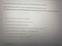 For an acid and base reaction, select ALL statements that are TRUE.
Supporting information: You can visit the link below to read more on
this. https://openstax.org/books/chemistry-2e/pages/4-2-classifying-chemical-reactions e
Base such as NaOH will have a pH BELOW 7.
Acid and base reactions will always be endothermic.
Acids such as HCI will have a pH ABOVE 7.
OAcid and base reaction will produce water, salt and heat as the products.
O Acid and base reaction is also known as neutralization reaction.
CH3COOH is a weaker acid than HCI.
HCI and H2S04 are considered as strong acids.
4 pts
Question 2
