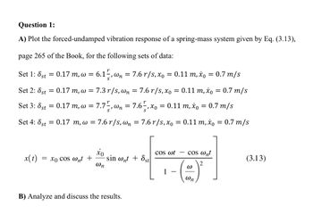 Question 1:
A) Plot the forced-undamped vibration response of a spring-mass system given by Eq. (3.13),
page 265 of the Book, for the following sets of data:
Set 1: 8st
Set 2: 8st
Set 3: 8st
= 0.17 m, w = 6.1,wn = 7.6 r/s, x₁ = 0.11 m, x = 0.7 m/s
= 0.17 m, w =
=
0.17 m, w = 7.7,wn = 7.6½, x₁ = 0.11 m, x = 0.7 m/s
Set 4: 8st = 0.17 m, w = 7.6 r/s, wn = 7.6 r/s, xo = 0.11 m, x₁ = 0.7 m/s
7.3 r/s, wn = 7.6 r/s, xo = 0.11 m, xo = 0.7 m/s
x(t) = xo cos wnt +
xo
@n
sin wnt + st
B) Analyze and discuss the results.
COS wt
1
cos @nt
W
Wn
(3.13)