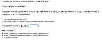 Consider the following reaction where Kc 77.5 at 600 K.
CO(g) + Cl₂(g) =COCl₂(g)
A reaction mixture was found to contain 4.83x10-2 moles of CO(g), 4.39×10-² moles of Cl₂(g) and 0.133 moles of
COCI₂(g), in a 1.00 liter container.
Is the reaction at equilibrium?
If not, what direction must it run in order to reach equilibrium?
The reaction quotient, Qc, equals
The reaction
A. must run in the forward direction to reach equilibrium.
B. must run in the reverse direction to reach equilibrium.
C. is at equilibrium.