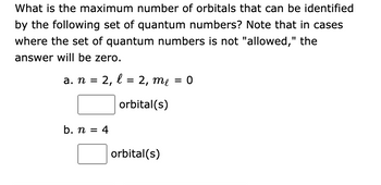 What is the maximum number of orbitals that can be identified
by the following set of quantum numbers? Note that in cases
where the set of quantum numbers is not "allowed," the
answer will be zero.
a. n =
2, l
b. n = 4
= 2, me = 0
orbital(s)
orbital(s)