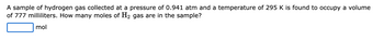 A sample of hydrogen gas collected at a pressure of 0.941 atm and a temperature of 295 K is found to occupy a volume
of 777 milliliters. How many moles of H₂ gas are in the sample?
mol