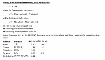 **Boiling Point Elevation/Freezing Point Depression**

\[\Delta T = m \cdot K\]

where, for freezing point depression:

\[\Delta T = T(\text{pure solvent}) - T(\text{solution})\]

and for boiling point elevation:

\[\Delta T = T(\text{solution}) - T(\text{pure solvent})\]

- \(m\) = (# moles solute / Kg solvent)
- \(K_b\) = boiling point elevation constant.
- \(K_f\) = freezing point depression constant.

\(K_b\) and \(K_f\) depend only on the SOLVENT. Below are some common values. Use these values for the calculations that follow.

| Solvent      | Formula       | \(K_b\)(°C / m) | \(K_f\)(°C / m) |
|--------------|---------------|------------------|------------------|
| Water        | H₂O           | 0.512            | 1.86             |
| Ethanol      | CH₃CH₂OH      | 1.22             | 1.99             |
| Chloroform   | CHCl₃         | 3.67             |                  |
| Benzene      | C₆H₆          | 2.53             | 5.12             |
| Diethyl ether| CH₃CH₂OCH₂CH₃ | 2.02             |                  |