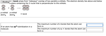 Bonding A bond arises from "sideways" overlap of two parallel p orbitals. The electron density lies above and below
a plane containing the 2 nuclei that is perpendicular to the orbitals.
+
p-orbital p-orbital
atom₁ atom2
bond
If an atom has sp³ hybridization in a
molecule:
The maximum number of o bonds that the atom can
form is
The maximum number of p-p bonds that the atom can
form is