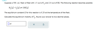 Suppose a 500. mL flask is filled with 1.5 mol of 1₂ and 2.0 mol of HI. The following reaction becomes possible:
H₂(g) +1₂(g) → 2HI(g)
The equilibrium constant K for this reaction is 8.20 at the temperature of the flask.
Calculate the equilibrium molarity of I2. Round your answer to two decimal places.
M
X