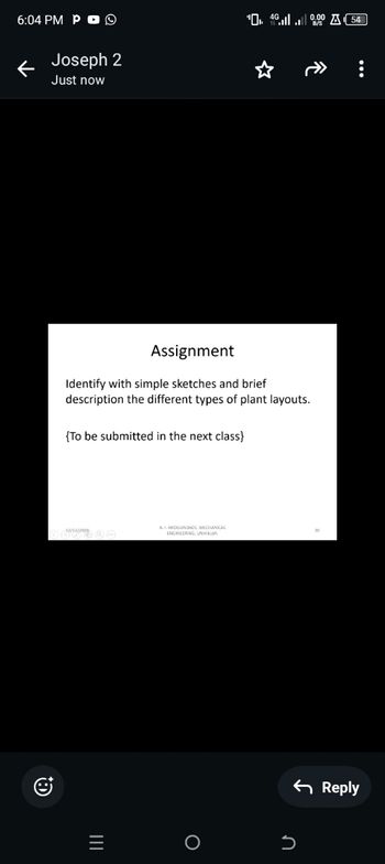 6:04 PM PO
Joseph 2
Just now
04000054
Assignment
Identify with simple sketches and brief
description the different types of plant layouts.
{To be submitted in the next class}
12/12/2024
A. I. AROGUNDADE. MECHANICAL
20
ENGINEERING, UNIABA
=
о
Մ
כ
Reply