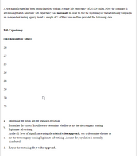 A tire manufacturer has been producing tires with an average life expectancy of 26,000 miles. Now the company is
advertising that its new tires' life expectancy has increased. In order to test the legitimacy of the advertising campaign,
an independent testing agency tested a sample of 8 of their tires and has provided the following data.
Life Expectancy
(In Thousands of Miles)
28
27
25
26
28
26
29
25
a. Determine the mean and the standard deviation.
Formulate the correct hypotheses to detemine whether or not the tire company is using
b.
legitimate adversiting.
At the .01 level of significance using the critical value approach, test to determine whether or
c. not the tire company is using legitimate advertising. Assume the population is normally
distributed.
d. Repeat the test using the p-value approach.
