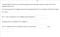 A random sample of 68 SAT scores of students applying for merit scholarships showed an average of 1400 with a
standard deviation of 220.
If we want to provide a 95% confidence interval for the population mean SAT score, the degrees of freedom for reading
the t value is
The "t" value (3 decimals) for a 95% confidence interval estimation is
The margin of error (3 decimals) at 95% confidence is
The 95% confidence interval (3 decimals) for the SAT scores goes from
up to
