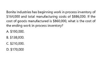 Bonita Industries has beginning work in process inventory of
$164,000 and total manufacturing costs of $886,000. If the
cost of goods manufactured is $860,000, what is the cost of
the ending work in process inventory?
A. $190,000.
B. $138,000.
C. $210,000.
D. $170,000