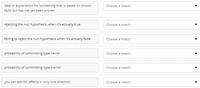 idea or explanation for something that is based on known
facts but has not yet been proven
Choose a match
rejecting the null hypothesis when it's actually true
Choose a match
failing to reject the null hypothesis when it's actually false
Choose a match
probability of committing type l error
Choose a match
probability of committing type Il error
Choose a match
you can test for effects in only one direction
Choose a match
