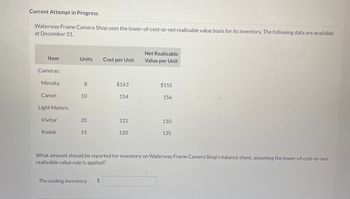 Current Attempt in Progress
Waterway Frame Camera Shop uses the lower-of-cost-or-net realizable value basis for its inventory. The following data are available
at December 31.
Item
Cameras:
Minolta
Canon
Light Meters:
Vivitar
Kodak
Units Cost per Unit
8
10
20
15
The ending inventory
$163
$
154
121
120
Net Realizable
Value per Unit
$155
156
110
What amount should be reported for inventory on Waterway Frame Camera Shop's balance sheet, assuming the lower-of-cost-or-net
realizable value rule is applied?
135