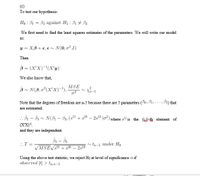 (c)
To test our hypothesis:
Họ : B1 = B3 against H1 : B1 + 33
We first need to find the least squares estimates of the parameters. We will write our model
as:
y = XB+ €, €n N(0,o².I)
Then
3 = (X'X)-'(X'y)
We also know that,
MSE
B~ N(8,02(X'X)-'),
~ Xn-5
Note that the degrees of freedom are n-5 because there are 5 parameters (90, B1,..., B5) that
are estimated.
. B1 - B - N(3, – B3, (s" + s* - 2s³ )o²) where s" is the (i)-th element of
(XX)!.
and they are independent.
..T =
tn-5 under Ho
VMSEVS"
25
Using the above test statistic, we reject Ho at level of significance a if
observed |t| > ta;n-5
